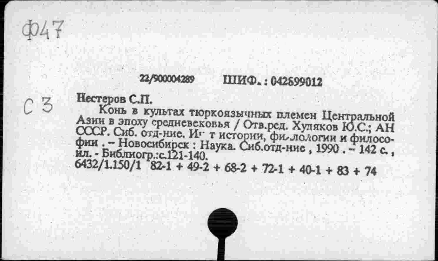 ﻿22/900004289 ШИФ. : 042899012
Нестеров СЛ.
Конь в культах тюркоязычных племен Центральной Азии в эпоху средневековья / Отв.ред. Худяков Ю.С.; АН (jAÄ-r. Сио. отд-ние. И'- т истории, филологии и философии . - Новосибирск : Наука. Сиб.отд-ние , 1990 . - 142 с.. ил. - Библиогр.:а121-140.	’	’
6432/L150/1 82-1 + 49-2 + 68-2 + 72-1 + 40-1 + 83 + 74